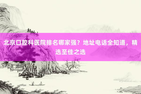 北京口腔科医院排名哪家强？地址电话全知道，精选至佳之选