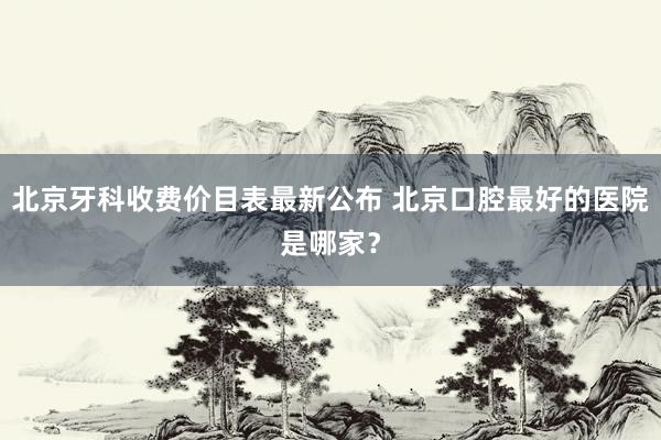 北京牙科收费价目表最新公布 北京口腔最好的医院是哪家？