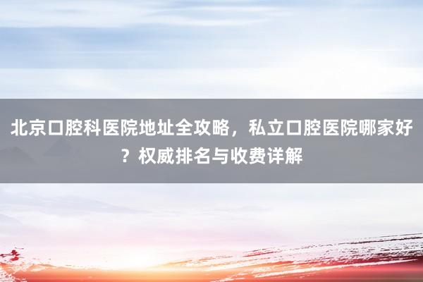 北京口腔科医院地址全攻略，私立口腔医院哪家好？权威排名与收费详解