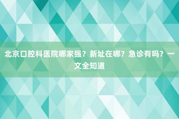 北京口腔科医院哪家强？新址在哪？急诊有吗？一文全知道