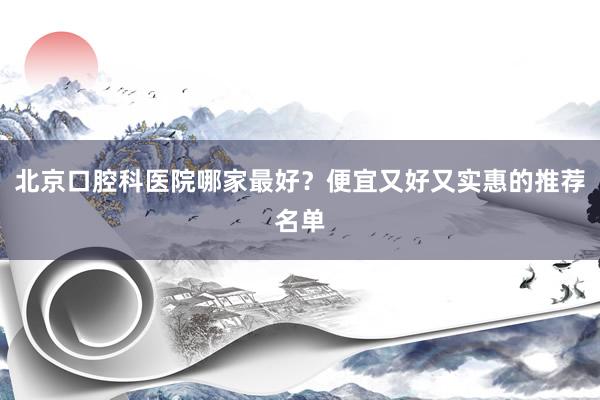 北京口腔科医院哪家最好？便宜又好又实惠的推荐名单