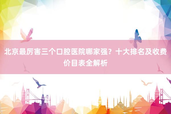北京最厉害三个口腔医院哪家强？十大排名及收费价目表全解析