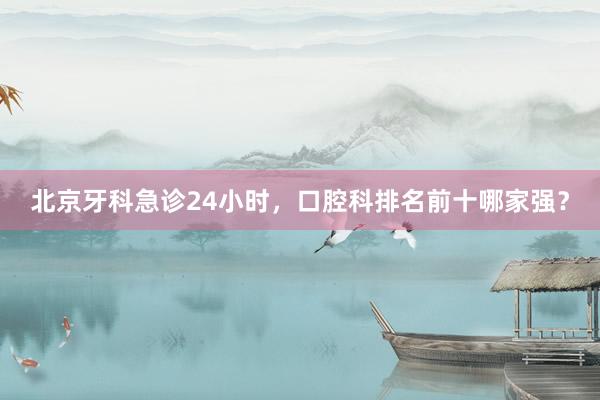 北京牙科急诊24小时，口腔科排名前十哪家强？
