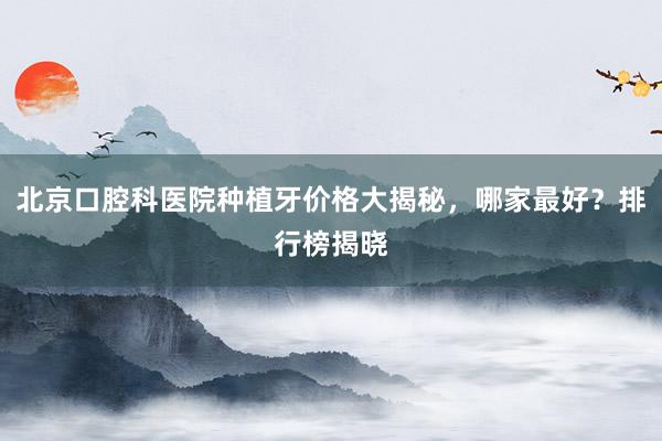 北京口腔科医院种植牙价格大揭秘，哪家最好？排行榜揭晓