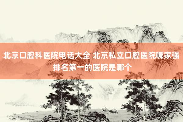 北京口腔科医院电话大全 北京私立口腔医院哪家强 排名第一的医院是哪个