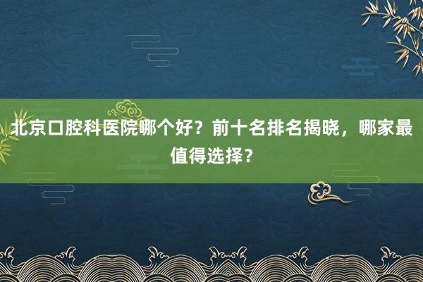 北京口腔科医院哪个好？前十名排名揭晓，哪家最值得选择？