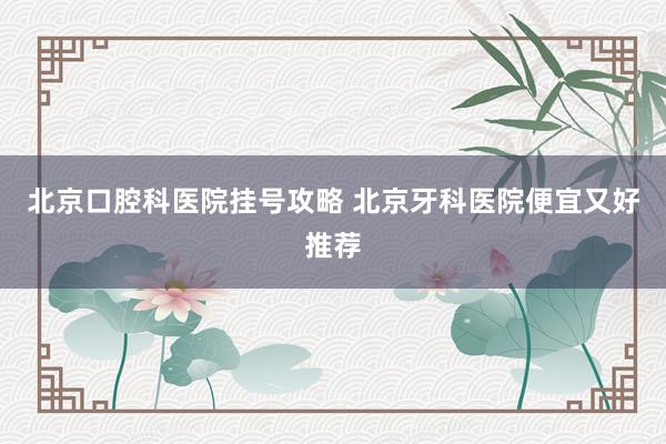北京口腔科医院挂号攻略 北京牙科医院便宜又好推荐