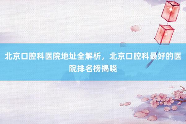 北京口腔科医院地址全解析，北京口腔科最好的医院排名榜揭晓