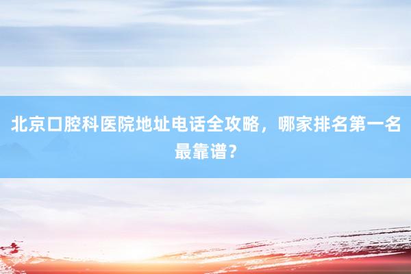 北京口腔科医院地址电话全攻略，哪家排名第一名最靠谱？