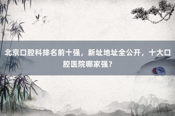 北京口腔科排名前十强，新址地址全公开，十大口腔医院哪家强？