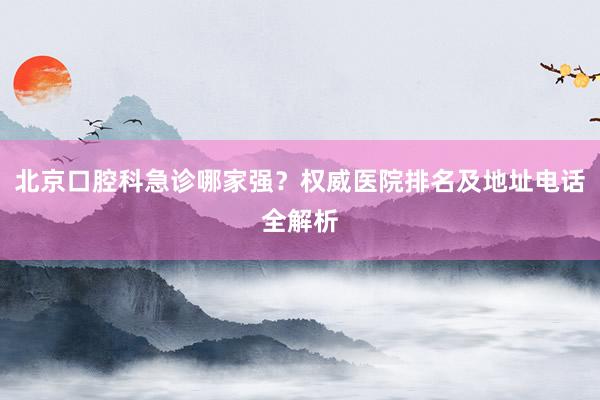 北京口腔科急诊哪家强？权威医院排名及地址电话全解析