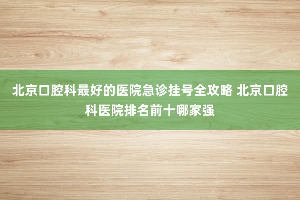北京口腔科最好的医院急诊挂号全攻略 北京口腔科医院排名前十哪家强