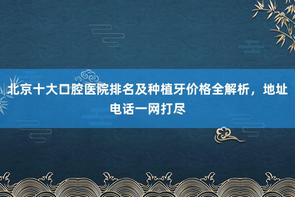 北京十大口腔医院排名及种植牙价格全解析，地址电话一网打尽