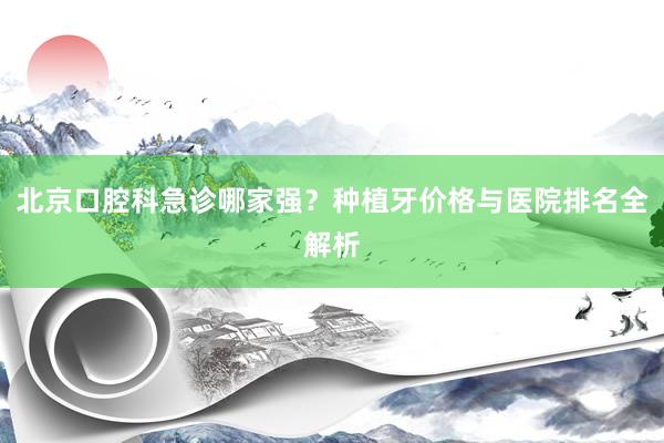 北京口腔科急诊哪家强？种植牙价格与医院排名全解析