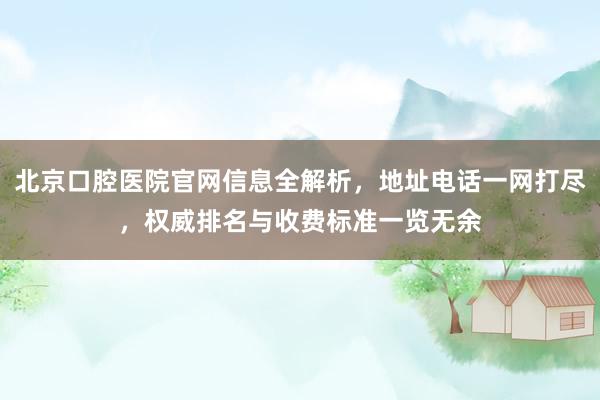 北京口腔医院官网信息全解析，地址电话一网打尽，权威排名与收费标准一览无余
