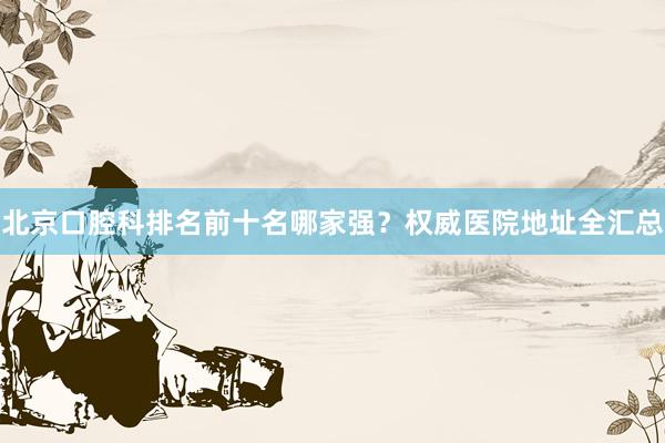 北京口腔科排名前十名哪家强？权威医院地址全汇总