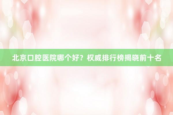 北京口腔医院哪个好？权威排行榜揭晓前十名