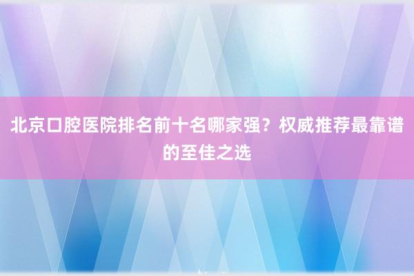北京口腔医院排名前十名哪家强？权威推荐最靠谱的至佳之选