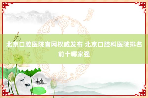 北京口腔医院官网权威发布 北京口腔科医院排名前十哪家强