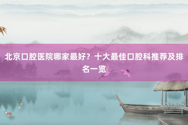 北京口腔医院哪家最好？十大最佳口腔科推荐及排名一览