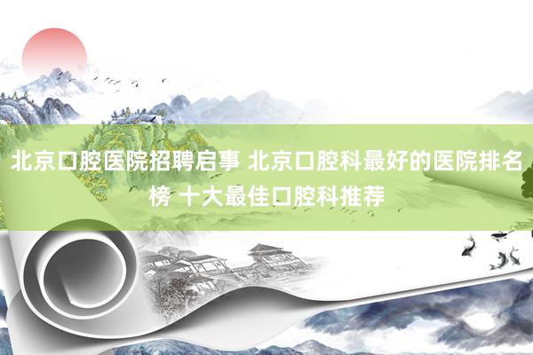 北京口腔医院招聘启事 北京口腔科最好的医院排名榜 十大最佳口腔科推荐