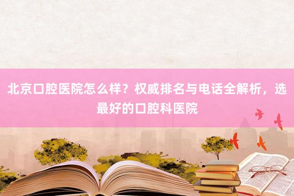 北京口腔医院怎么样？权威排名与电话全解析，选最好的口腔科医院