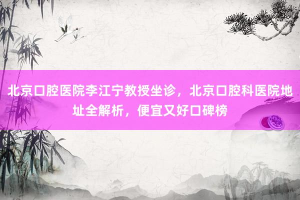北京口腔医院李江宁教授坐诊，北京口腔科医院地址全解析，便宜又好口碑榜