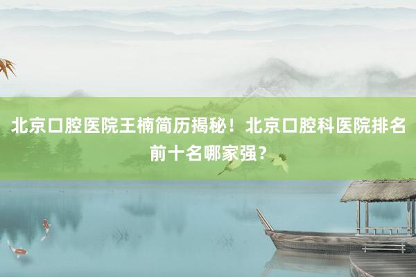 北京口腔医院王楠简历揭秘！北京口腔科医院排名前十名哪家强？
