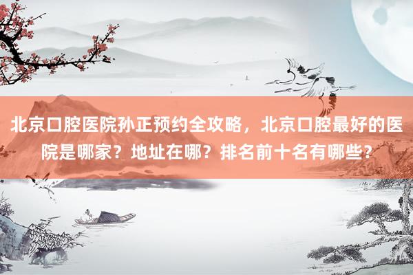 北京口腔医院孙正预约全攻略，北京口腔最好的医院是哪家？地址在哪？排名前十名有哪些？