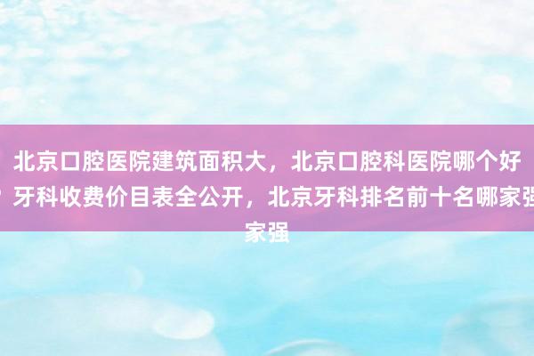 北京口腔医院建筑面积大，北京口腔科医院哪个好？牙科收费价目表全公开，北京牙科排名前十名哪家强