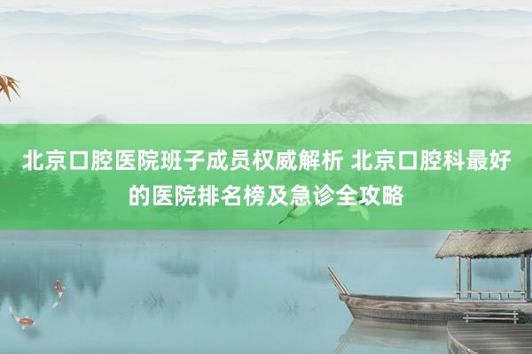 北京口腔医院班子成员权威解析 北京口腔科最好的医院排名榜及急诊全攻略