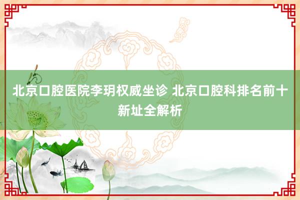 北京口腔医院李玥权威坐诊 北京口腔科排名前十新址全解析