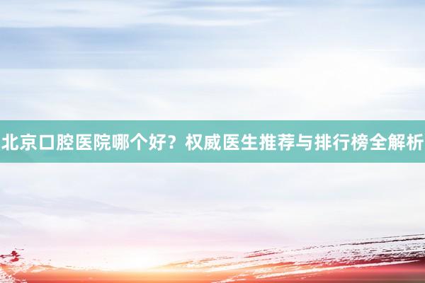 北京口腔医院哪个好？权威医生推荐与排行榜全解析