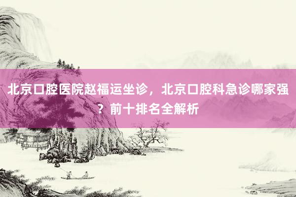北京口腔医院赵福运坐诊，北京口腔科急诊哪家强？前十排名全解析