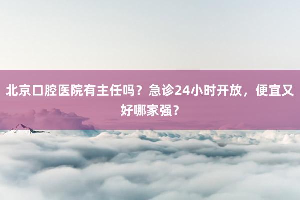 北京口腔医院有主任吗？急诊24小时开放，便宜又好哪家强？