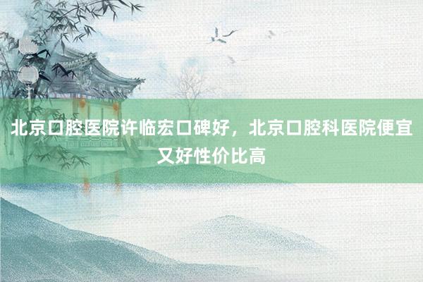 北京口腔医院许临宏口碑好，北京口腔科医院便宜又好性价比高