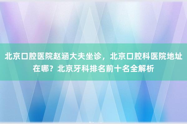 北京口腔医院赵涵大夫坐诊，北京口腔科医院地址在哪？北京牙科排名前十名全解析