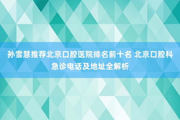 孙雪慧推荐北京口腔医院排名前十名 北京口腔科急诊电话及地址全解析