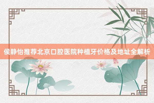 侯静怡推荐北京口腔医院种植牙价格及地址全解析