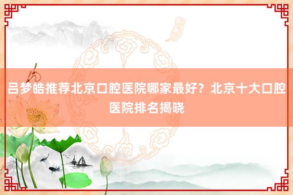 吕梦皓推荐北京口腔医院哪家最好？北京十大口腔医院排名揭晓