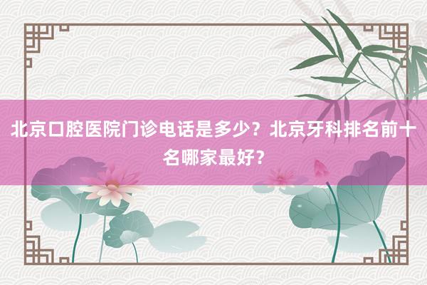 北京口腔医院门诊电话是多少？北京牙科排名前十名哪家最好？