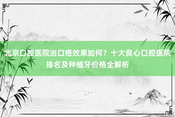 北京口腔医院治口疮效果如何？十大良心口腔医院排名及种植牙价格全解析