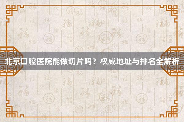 北京口腔医院能做切片吗？权威地址与排名全解析