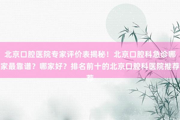 北京口腔医院专家评价表揭秘！北京口腔科急诊哪家最靠谱？哪家好？排名前十的北京口腔科医院推荐