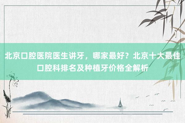 北京口腔医院医生讲牙，哪家最好？北京十大最佳口腔科排名及种植牙价格全解析