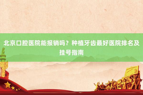 北京口腔医院能报销吗？种植牙齿最好医院排名及挂号指南