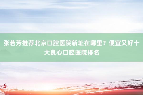 张若芳推荐北京口腔医院新址在哪里？便宜又好十大良心口腔医院排名