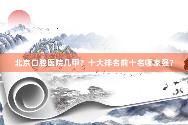 北京口腔医院几甲？十大排名前十名哪家强？