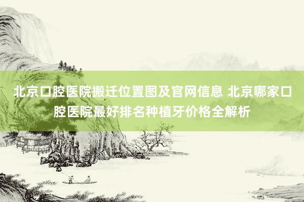 北京口腔医院搬迁位置图及官网信息 北京哪家口腔医院最好排名种植牙价格全解析