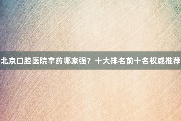 北京口腔医院拿药哪家强？十大排名前十名权威推荐